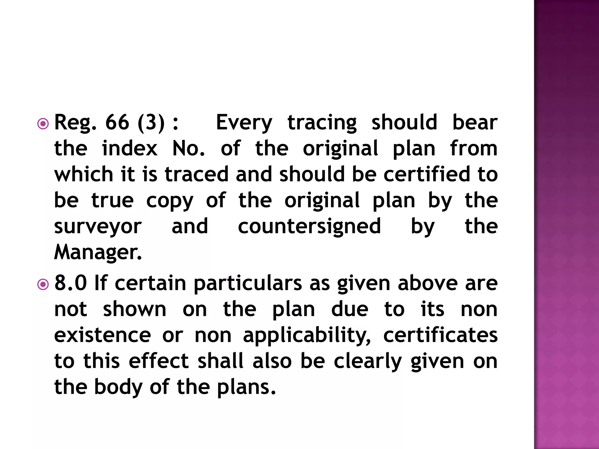  Reg.

66 (3) :
Every tracing should bear
the index No. of the original plan from
which it is traced and should be certified to
be true copy of the original plan by the
surveyor and countersigned by the
Manager.
 8.0 If certain particulars as given above are
not shown on the plan due to its non
existence or non applicability, certificates
to this effect shall also be clearly given on
the body of the plans.

 