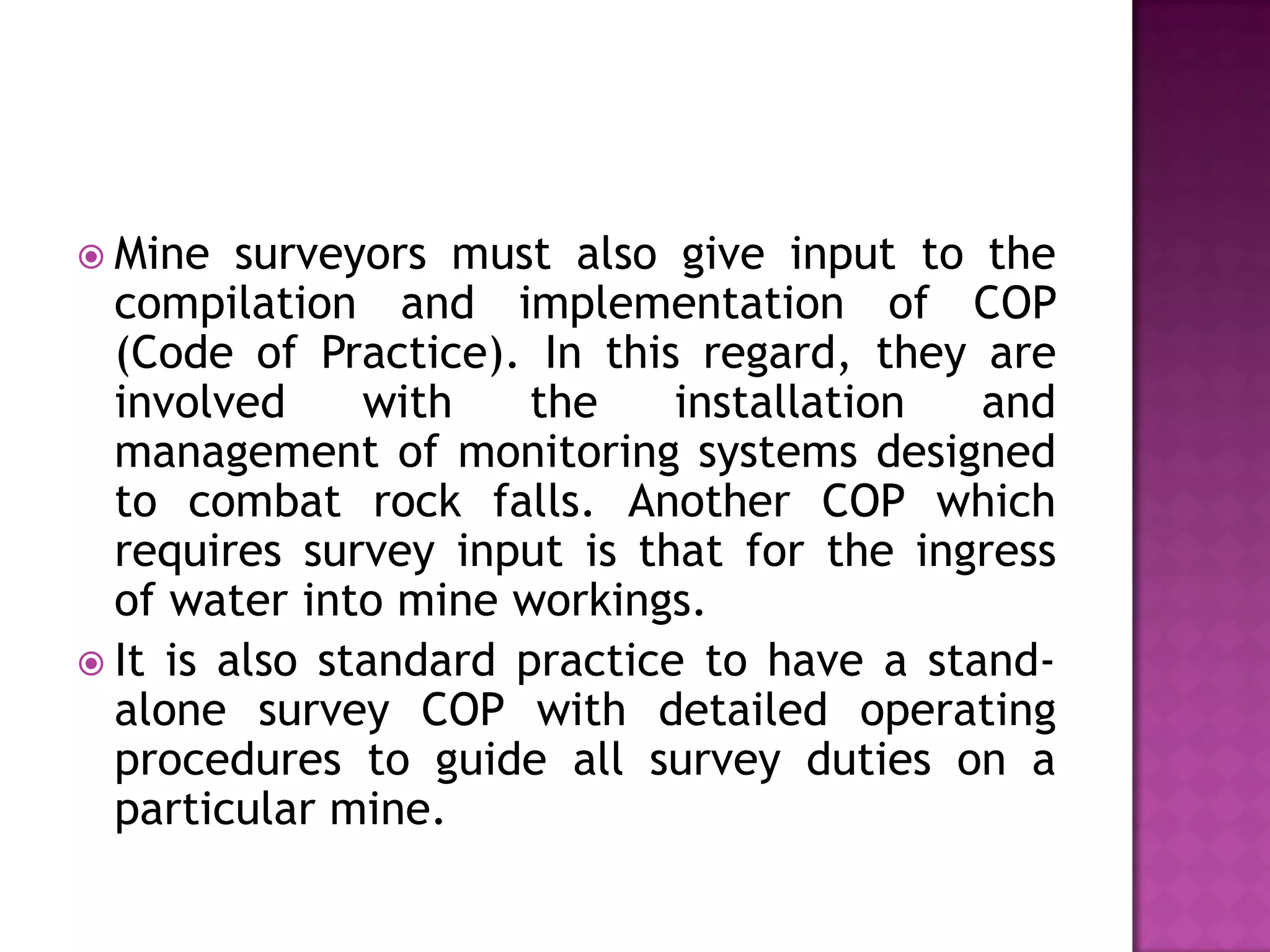  Mine

surveyors must also give input to the
compilation and implementation of COP
(Code of Practice). In this regard, they are
involved
with
the
installation
and
management of monitoring systems designed
to combat rock falls. Another COP which
requires survey input is that for the ingress
of water into mine workings.
 It is also standard practice to have a standalone survey COP with detailed operating
procedures to guide all survey duties on a
particular mine.

 