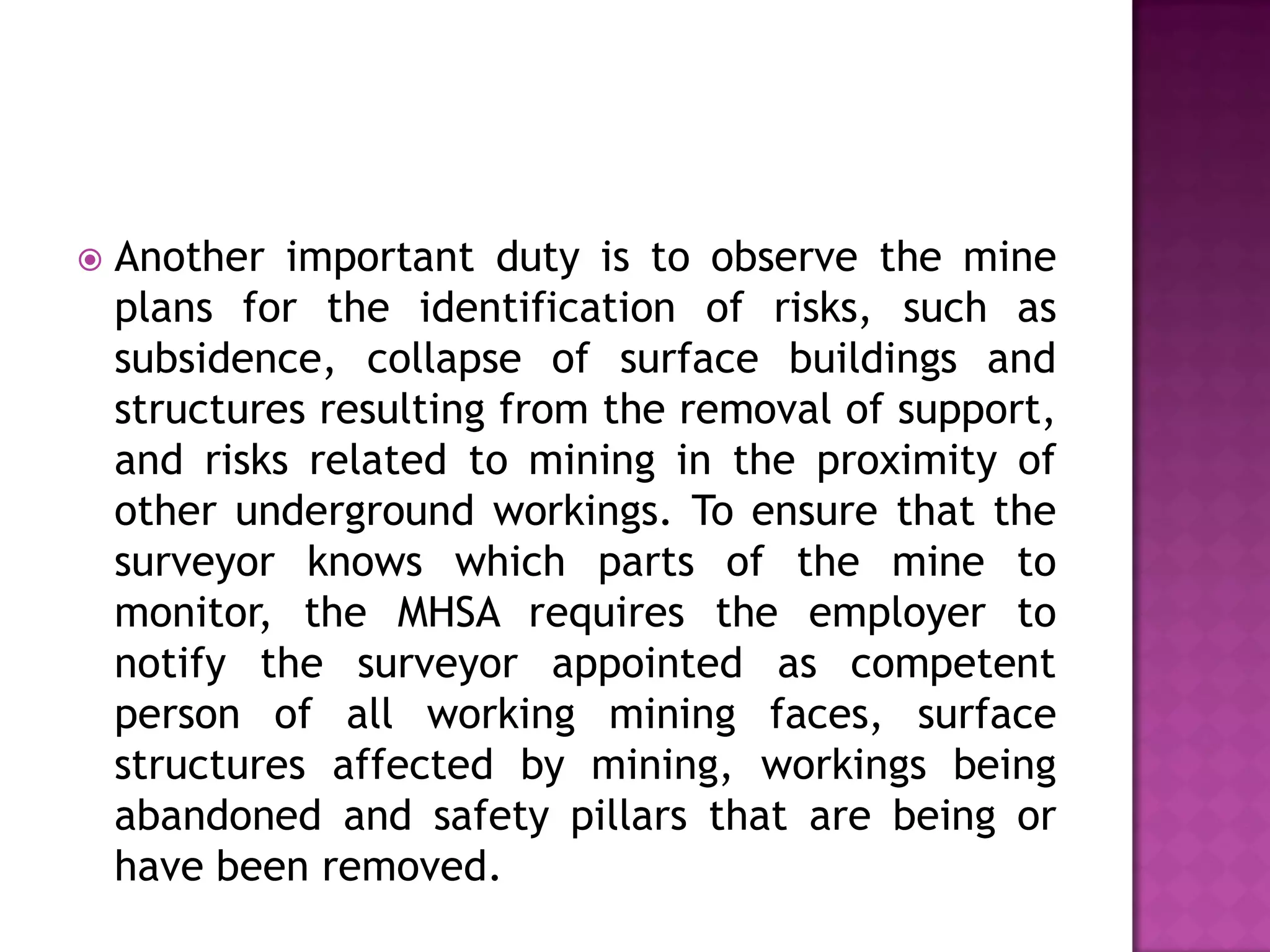 

Another important duty is to observe the mine
plans for the identification of risks, such as
subsidence, collapse of surface buildings and
structures resulting from the removal of support,
and risks related to mining in the proximity of
other underground workings. To ensure that the
surveyor knows which parts of the mine to
monitor, the MHSA requires the employer to
notify the surveyor appointed as competent
person of all working mining faces, surface
structures affected by mining, workings being
abandoned and safety pillars that are being or
have been removed.

 