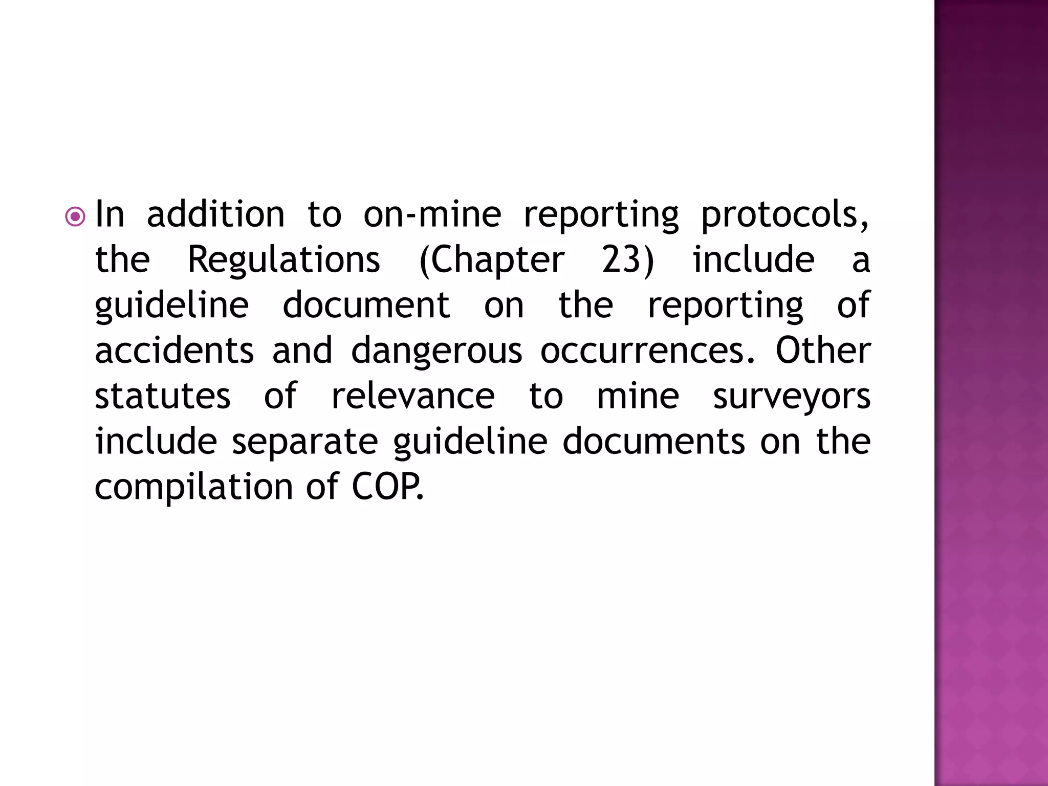  In

addition to on-mine reporting protocols,
the Regulations (Chapter 23) include a
guideline document on the reporting of
accidents and dangerous occurrences. Other
statutes of relevance to mine surveyors
include separate guideline documents on the
compilation of COP.

 