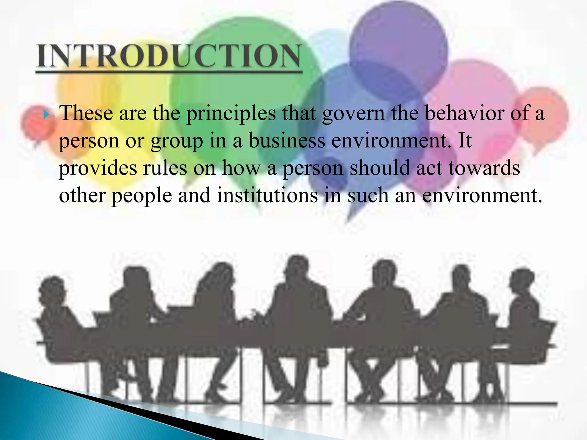  These are the principles that govern the behavior of a
person or group in a business environment. It
provides rules on how a person should act towards
other people and institutions in such an environment.