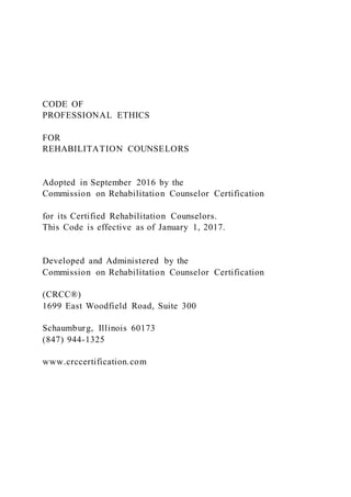 CODE OF
PROFESSIONAL ETHICS
FOR
REHABILITATION COUNSELORS
Adopted in September 2016 by the
Commission on Rehabilitation Counselor Certification
for its Certified Rehabilitation Counselors.
This Code is effective as of January 1, 2017.
Developed and Administered by the
Commission on Rehabilitation Counselor Certification
(CRCC®)
1699 East Woodfield Road, Suite 300
Schaumburg, Illinois 60173
(847) 944-1325
www.crccertification.com
 