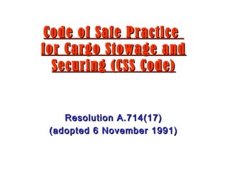 Code of Safe PracticeCode of Safe Practice
for Cargo Stowage andfor Cargo Stowage and
Securing (CSS Code)Securing (CSS Code)
Resolution A.714(17)Resolution A.714(17)
(adopted 6 November 1991)(adopted 6 November 1991)
 