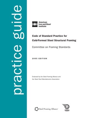 practice guide
                 Code of Standard Practice for
                 Cold-Formed Steel Structural Framing

                 Committee on Framing Standards



                 2005 EDITION




                 Endorsed by the Steel Framing Alliance and
                 the Steel Stud Manufacturers Association
 