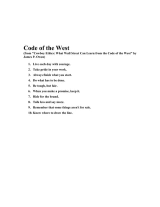 Code of the West
(from "Cowboy Ethics: What Wall Street Can Learn from the Code of the West" by
James P. Owen)

   1. Live each day with courage.
   2. Take pride in your work.
   3. Always finish what you start.
   4. Do what has to be done.
   5. Be tough, but fair.
   6. When you make a promise, keep it.
   7. Ride for the brand.
   8. Talk less and say more.
   9. Remember that some things aren't for sale.
   10. Know where to draw the line.
 