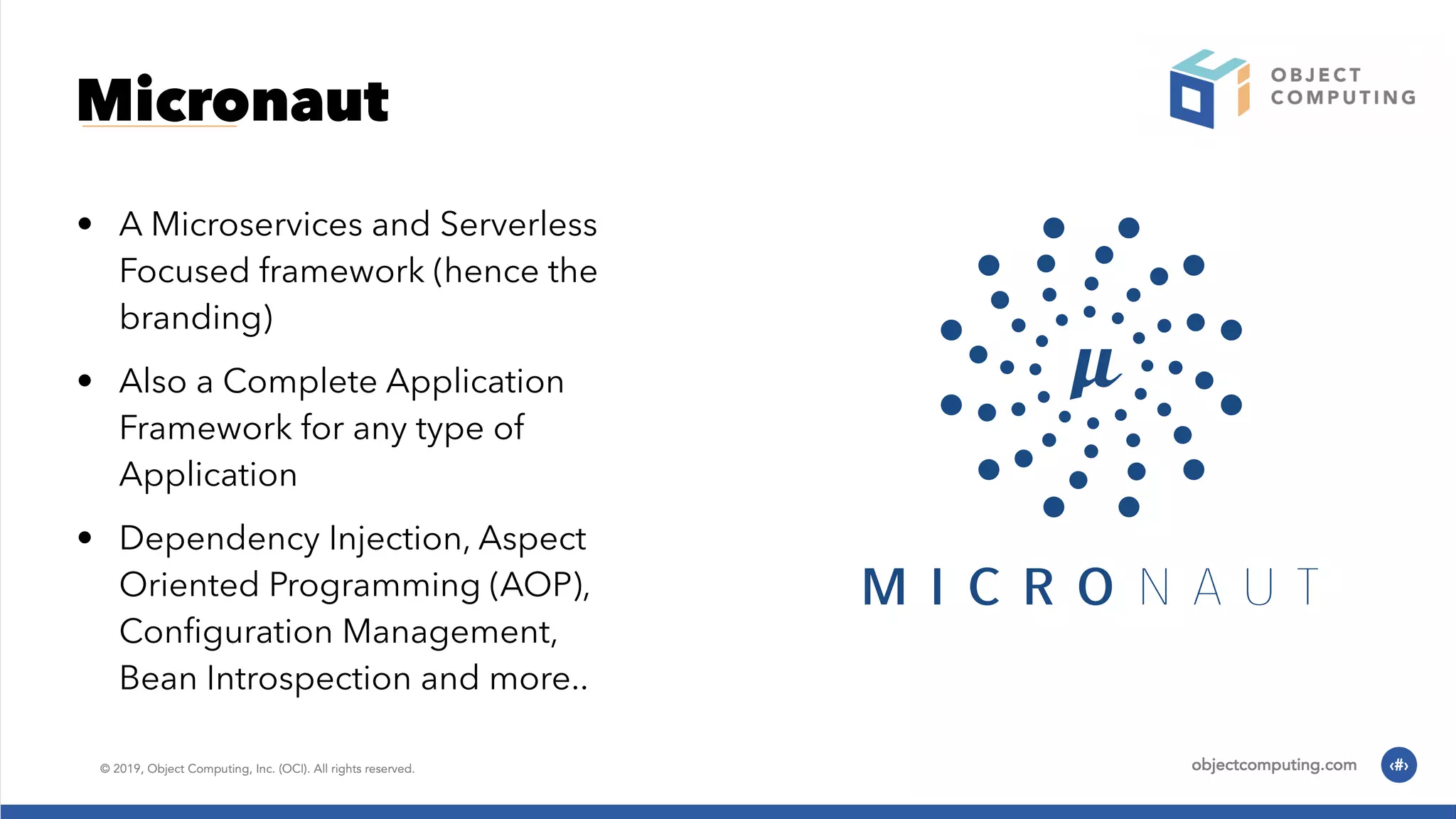 Micronaut • A Microservices and Serverless Focused framework (hence the branding) • Also a Complete Application Framework for any type of Application • Dependency Injection, Aspect Oriented Programming (AOP), Conﬁguration Management, Bean Introspection and more.. 