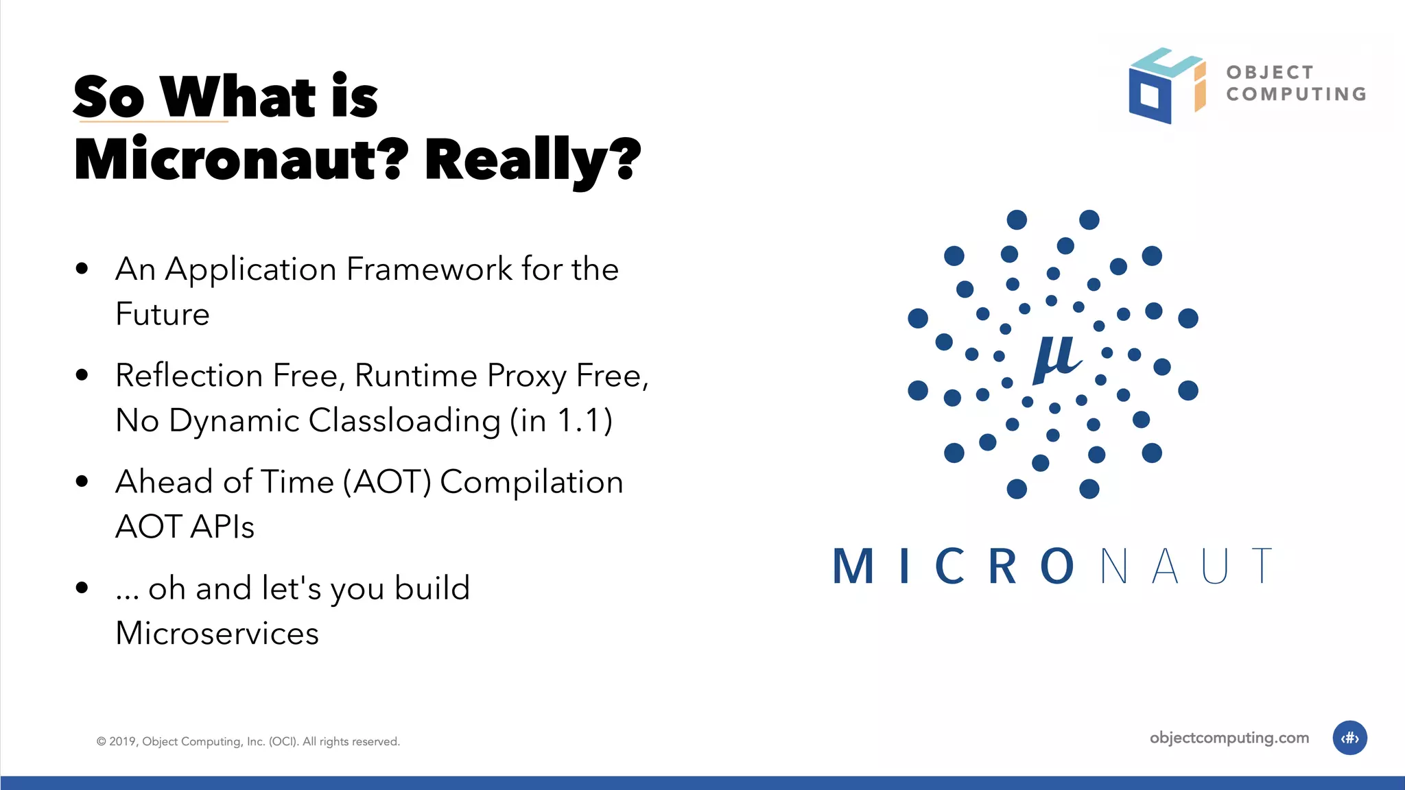 So What is Micronaut? Really? • An Application Framework for the Future • Reﬂection Free, Runtime Proxy Free, No Dynamic Classloading (in 1.1) • Ahead of Time (AOT) Compilation AOT APIs • ... oh and let's you build Microservices 