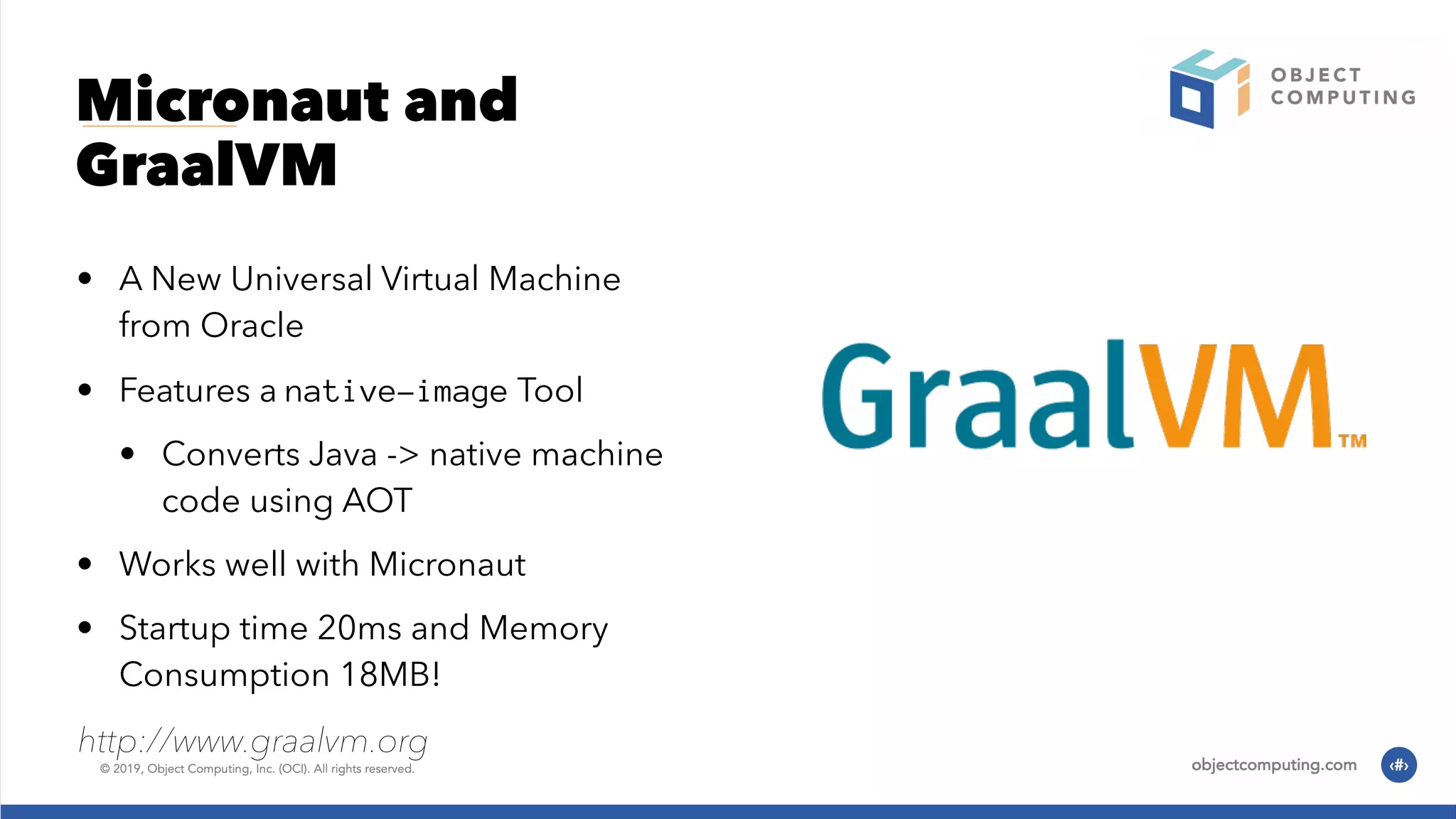 Micronaut and GraalVM • A New Universal Virtual Machine from Oracle • Features a native-image Tool • Converts Java -> native machine code using AOT • Works well with Micronaut • Startup time 20ms and Memory Consumption 18MB! http://www.graalvm.org 