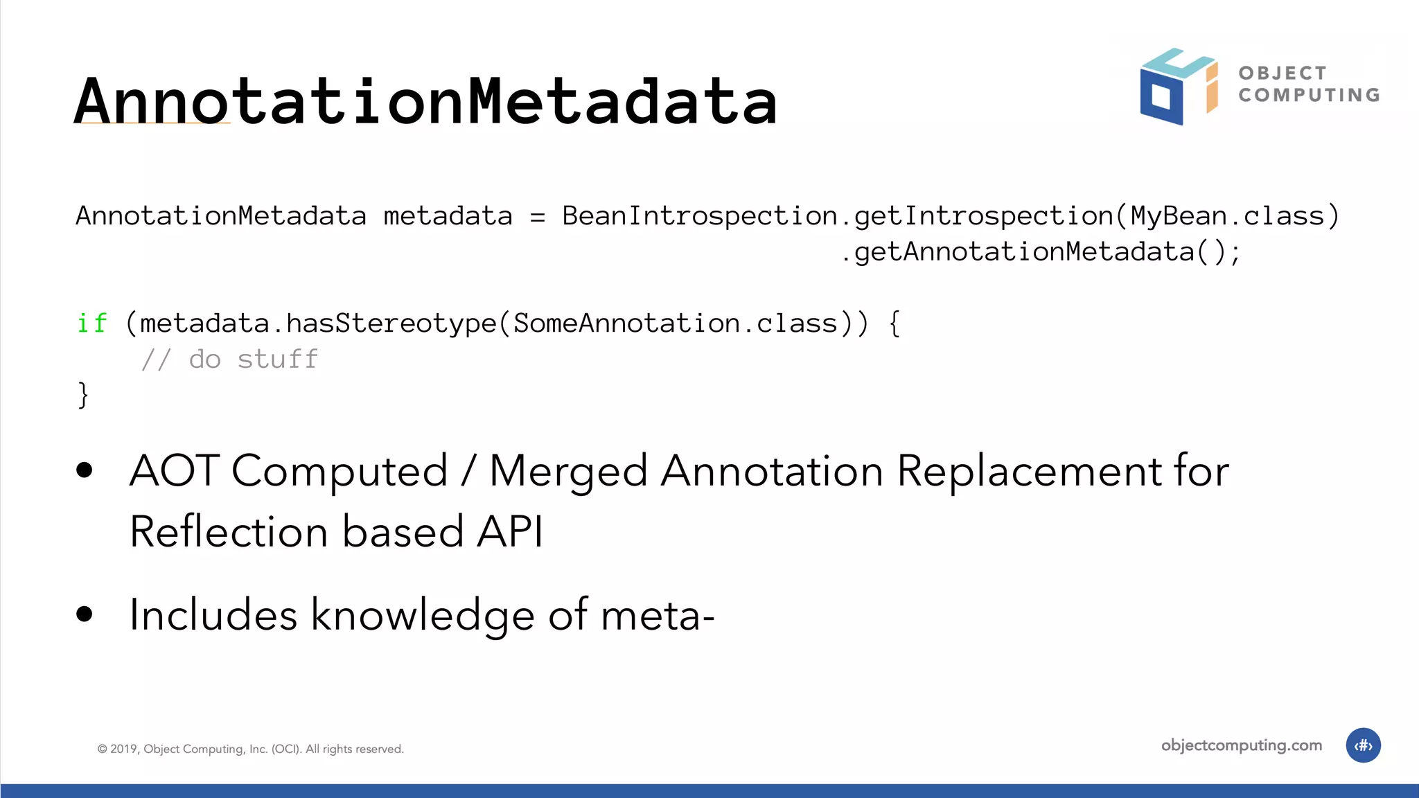 AnnotationMetadata AnnotationMetadata metadata = BeanIntrospection.getIntrospection(MyBean.class) .getAnnotationMetadata(); if (metadata.hasStereotype(SomeAnnotation.class)) { // do stuff } • AOT Computed / Merged Annotation Replacement for Reﬂection based API • Includes knowledge of meta- 