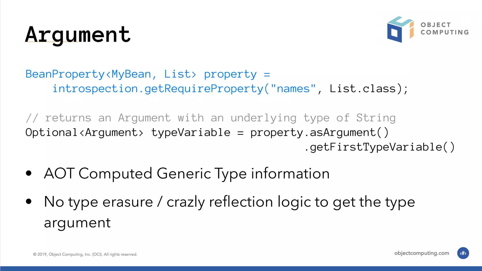 Argument BeanProperty<MyBean, List> property = introspection.getRequireProperty("names", List.class); // returns an Argument with an underlying type of String Optional<Argument> typeVariable = property.asArgument() .getFirstTypeVariable() • AOT Computed Generic Type information • No type erasure / crazly reﬂection logic to get the type argument 