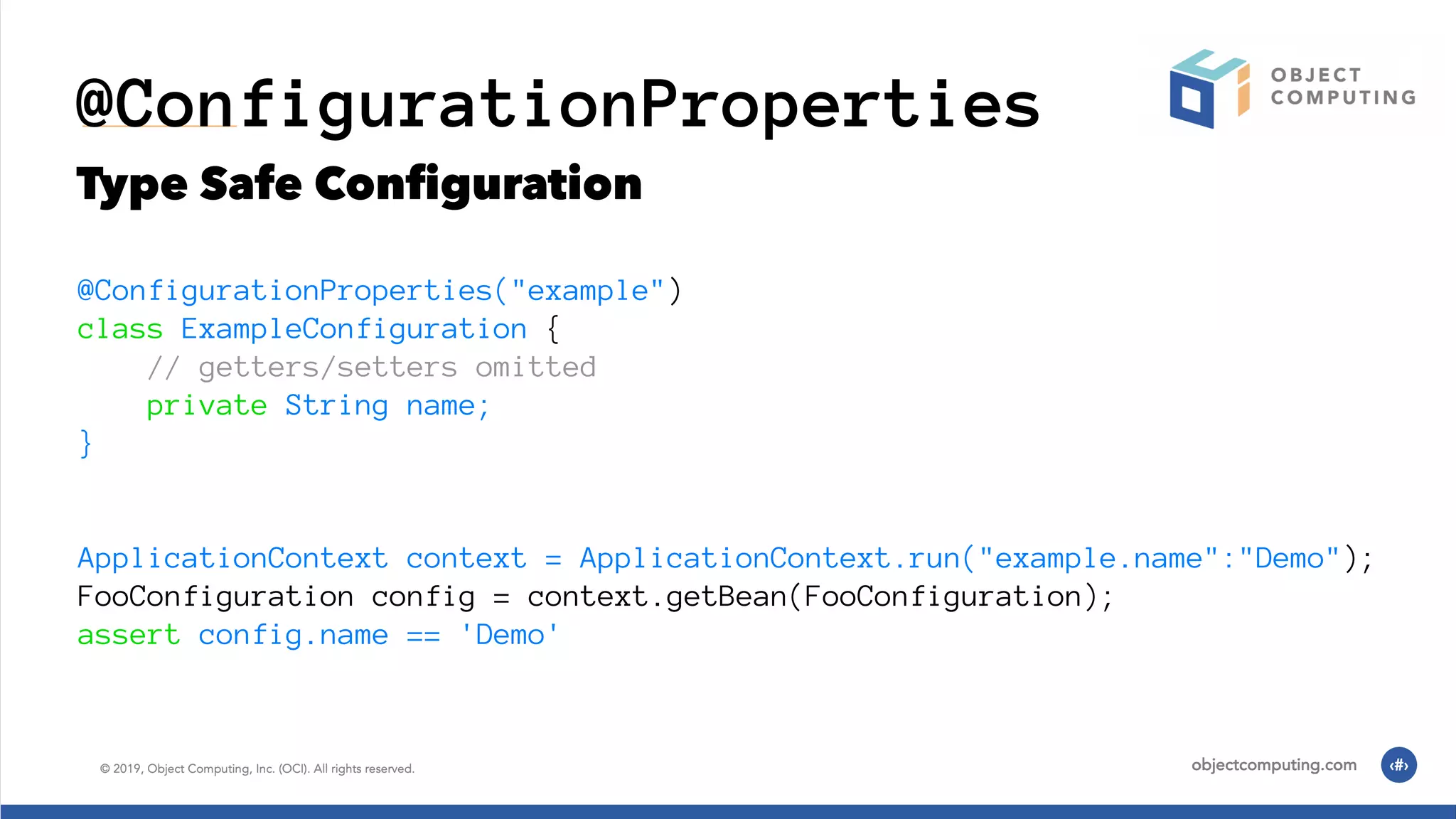 @ConfigurationProperties Type Safe Conﬁguration @ConfigurationProperties("example") class ExampleConfiguration { // getters/setters omitted private String name; } ApplicationContext context = ApplicationContext.run("example.name":"Demo"); FooConfiguration config = context.getBean(FooConfiguration); assert config.name == 'Demo' 