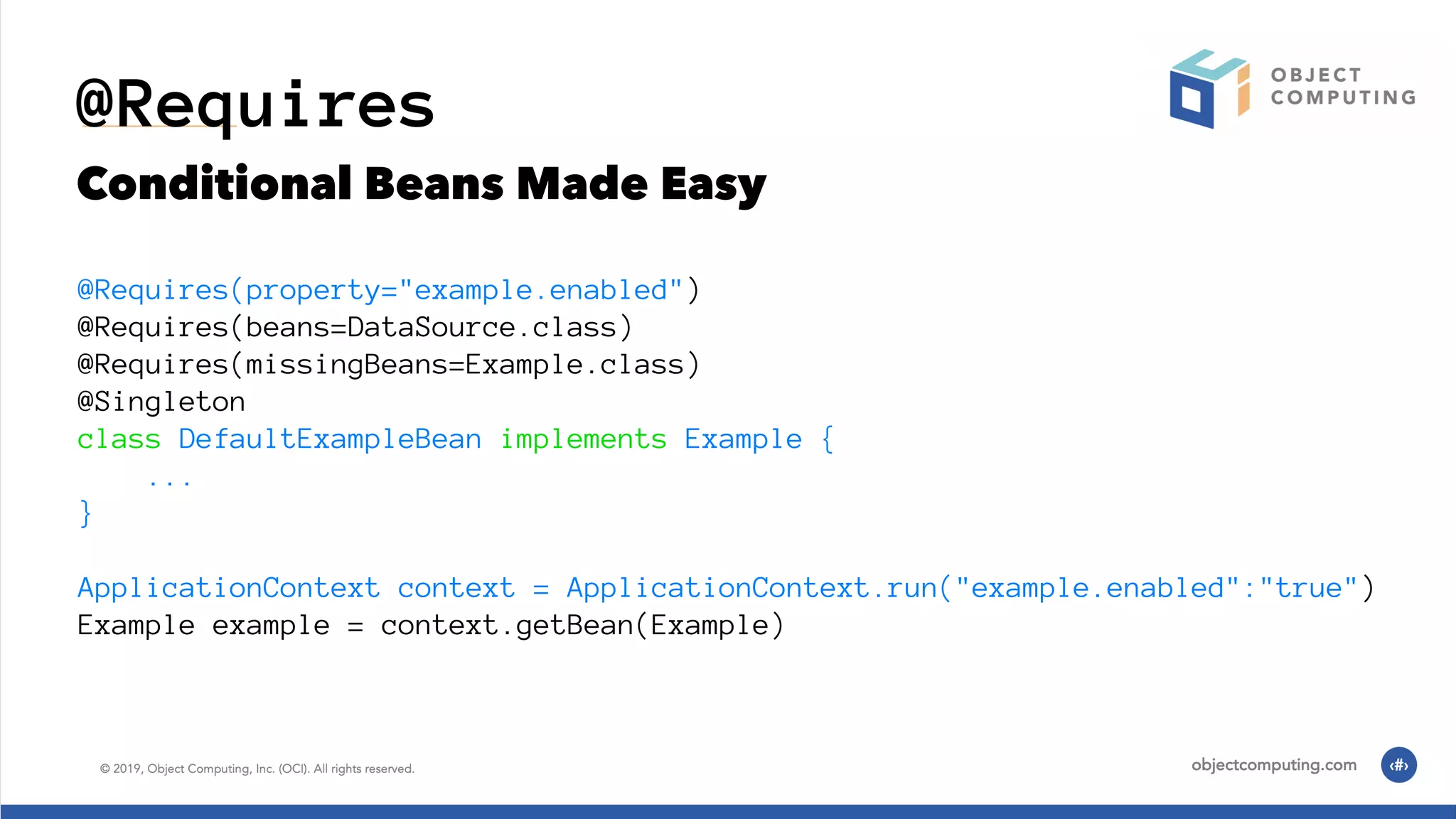 @Requires Conditional Beans Made Easy @Requires(property="example.enabled") @Requires(beans=DataSource.class) @Requires(missingBeans=Example.class) @Singleton class DefaultExampleBean implements Example { ... } ApplicationContext context = ApplicationContext.run("example.enabled":"true") Example example = context.getBean(Example) 