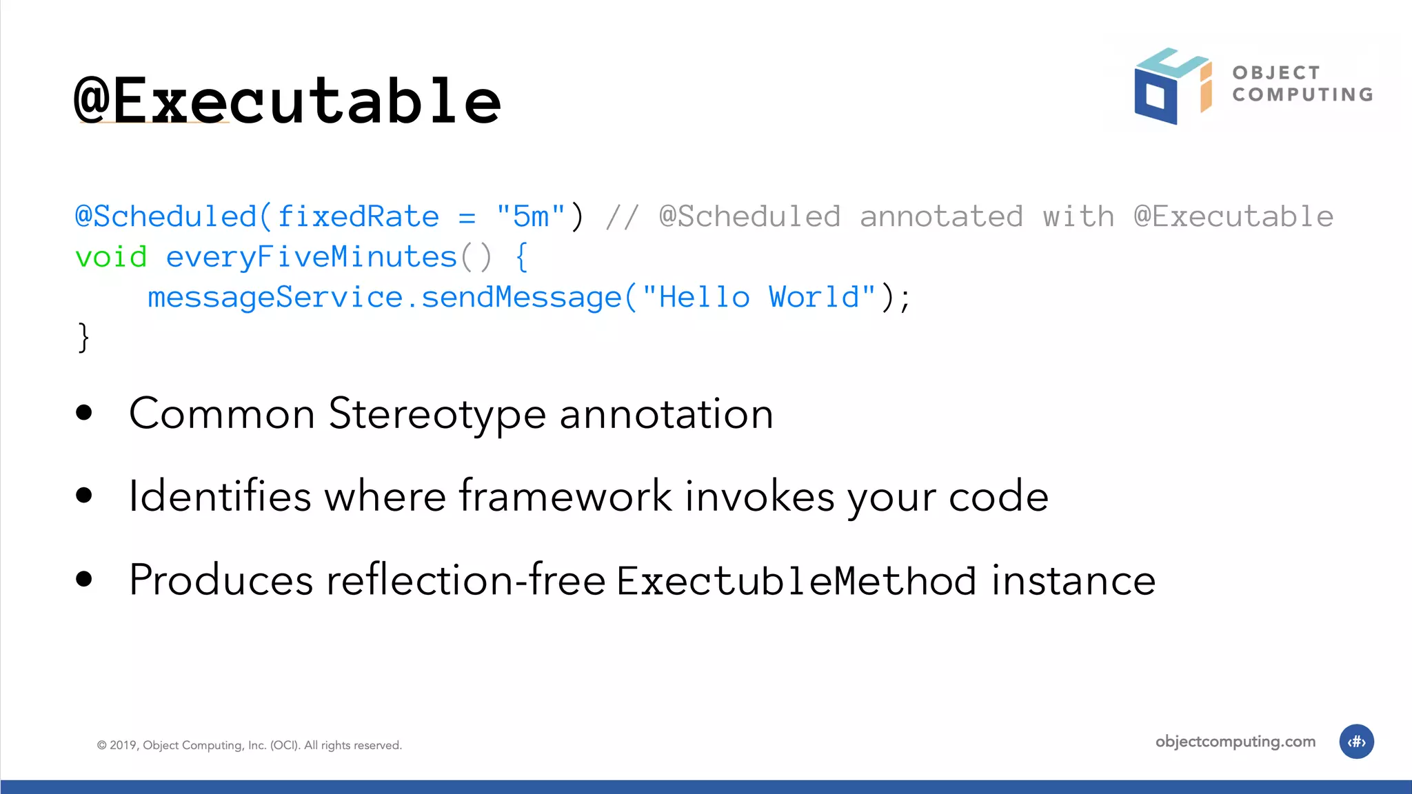 @Executable @Scheduled(fixedRate = "5m") // @Scheduled annotated with @Executable void everyFiveMinutes() { messageService.sendMessage("Hello World"); } • Common Stereotype annotation • Identiﬁes where framework invokes your code • Produces reﬂection-free ExectubleMethod instance 