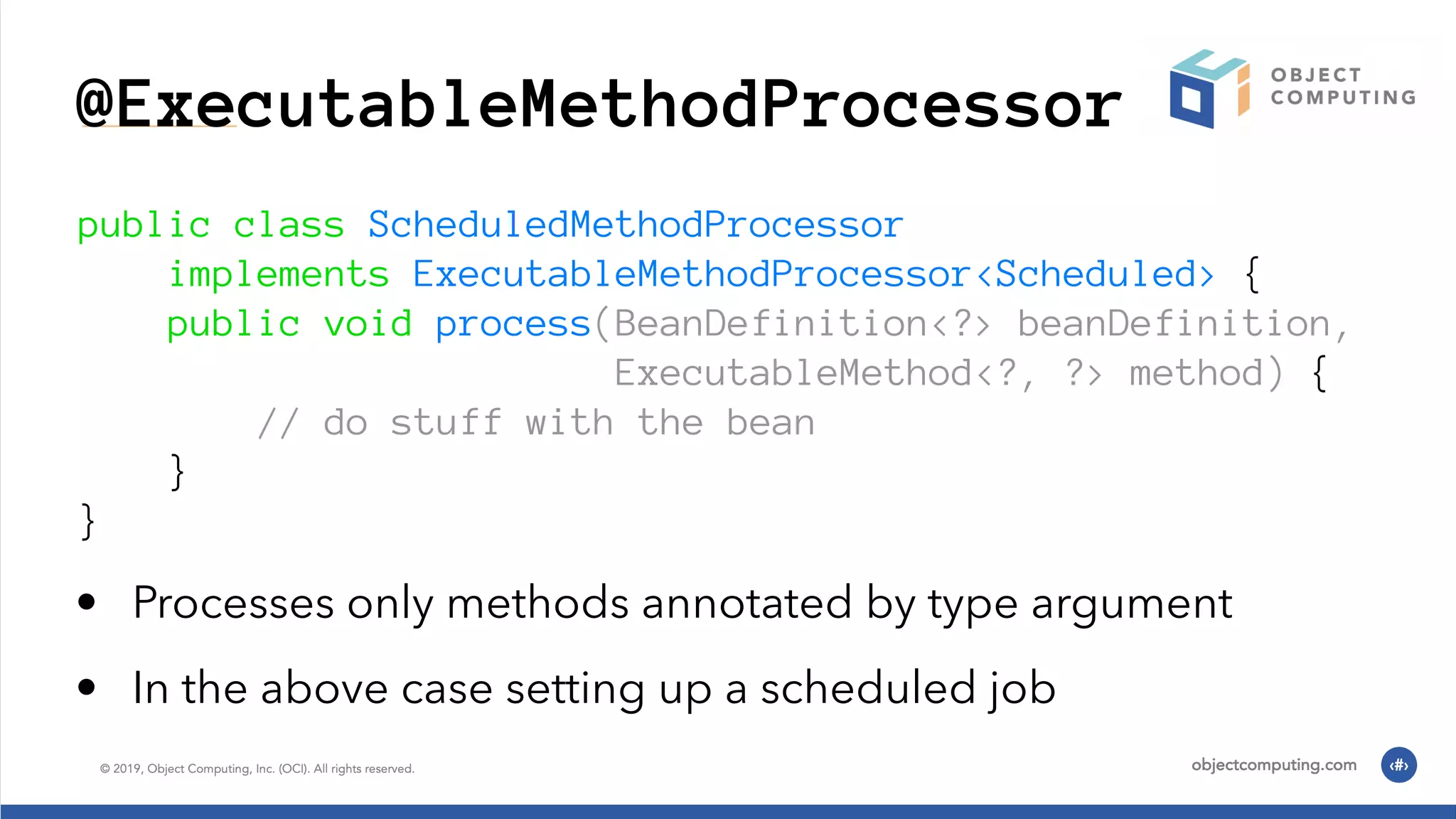 @ExecutableMethodProcessor public class ScheduledMethodProcessor implements ExecutableMethodProcessor<Scheduled> { public void process(BeanDefinition<?> beanDefinition, ExecutableMethod<?, ?> method) { // do stuff with the bean } } • Processes only methods annotated by type argument • In the above case setting up a scheduled job 
