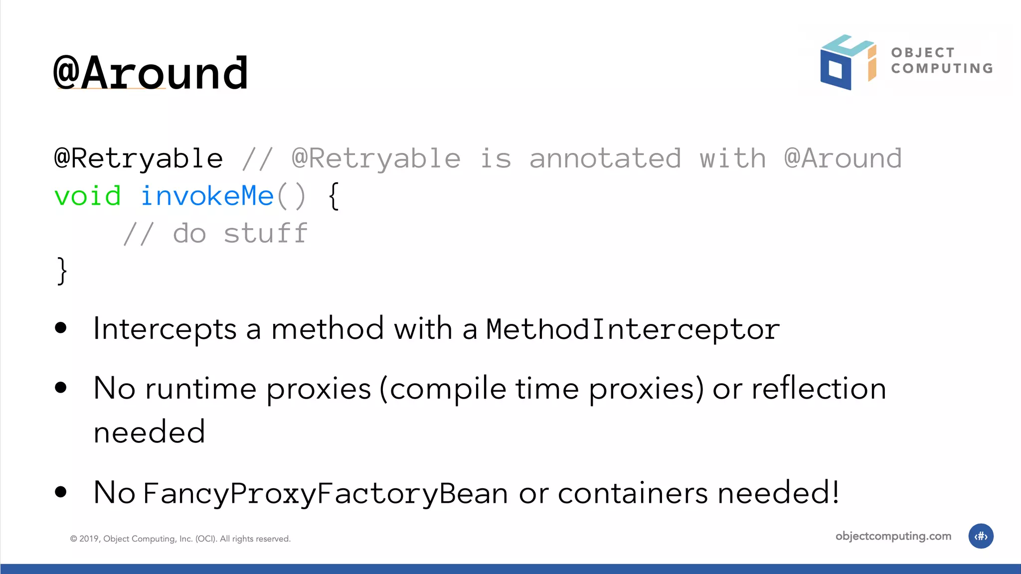 @Around @Retryable // @Retryable is annotated with @Around void invokeMe() { // do stuff } • Intercepts a method with a MethodInterceptor • No runtime proxies (compile time proxies) or reﬂection needed • No FancyProxyFactoryBean or containers needed! 