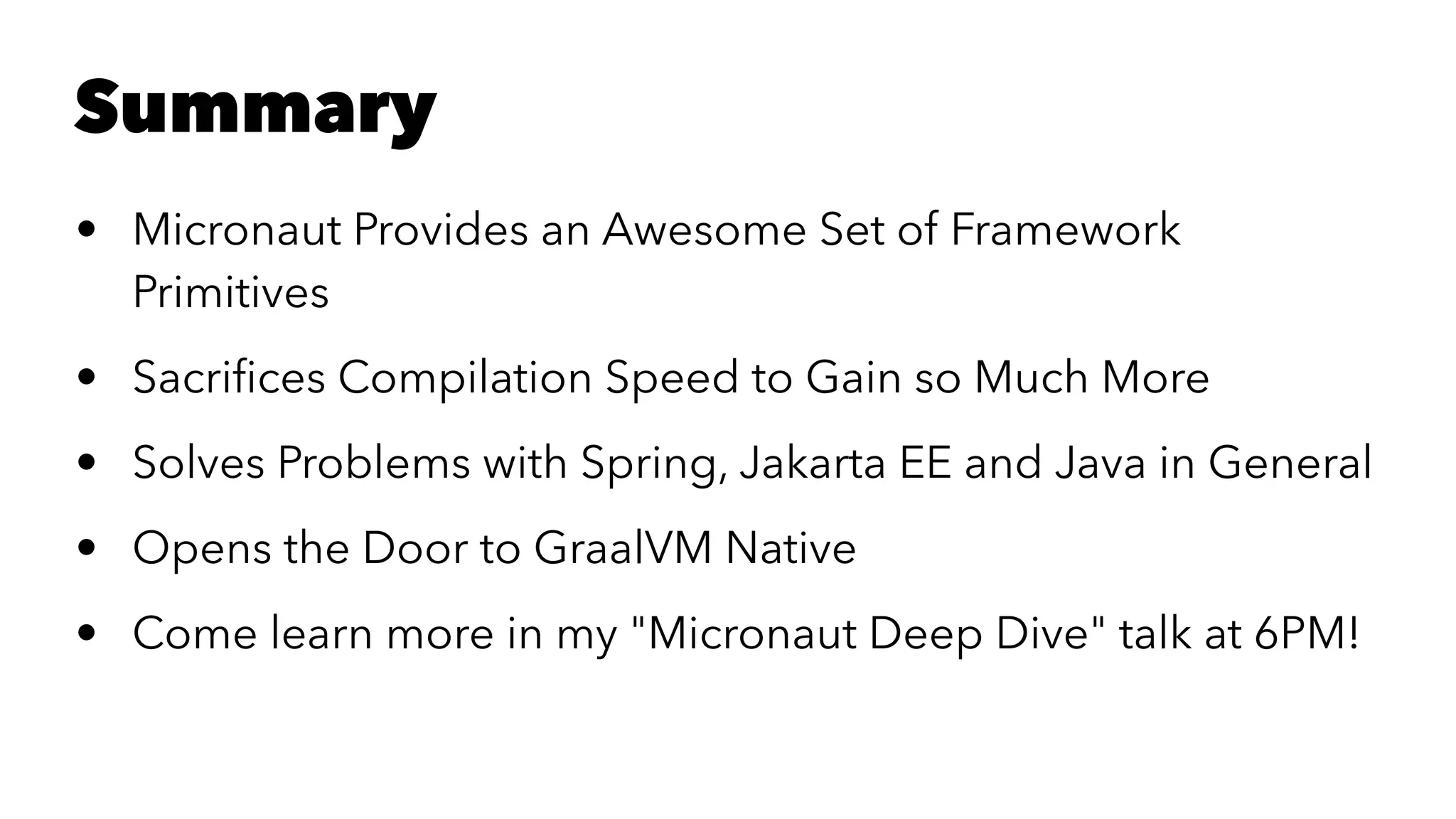 Summary • Micronaut Provides an Awesome Set of Framework Primitives • Sacriﬁces Compilation Speed to Gain so Much More • Solves Problems with Spring, Jakarta EE and Java in General • Opens the Door to GraalVM Native • Come learn more in my "Micronaut Deep Dive" talk at 6PM! 