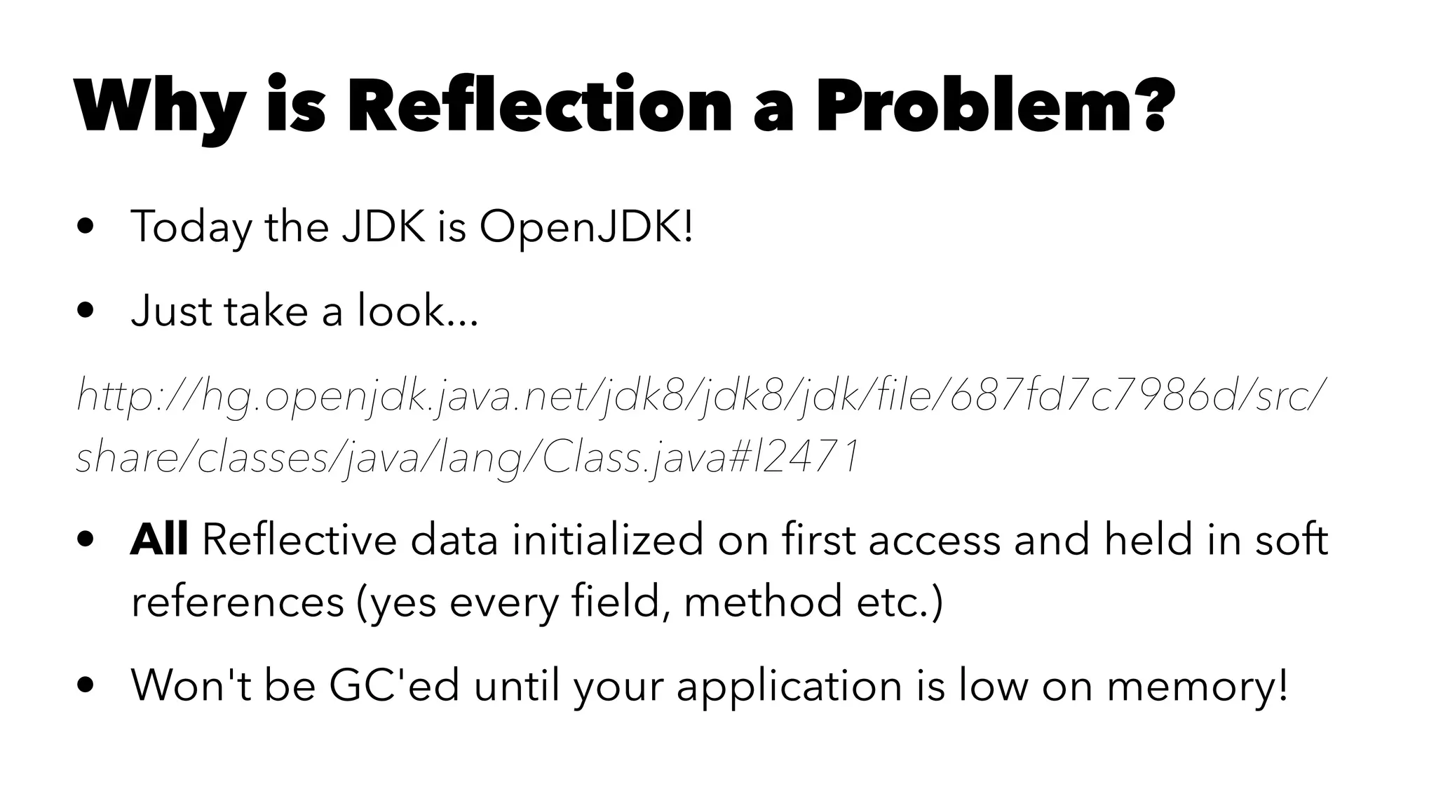 Why is Reﬂection a Problem? • Today the JDK is OpenJDK! • Just take a look... http://hg.openjdk.java.net/jdk8/jdk8/jdk/ﬁle/687fd7c7986d/src/ share/classes/java/lang/Class.java#l2471 • All Reﬂective data initialized on ﬁrst access and held in soft references (yes every ﬁeld, method etc.) • Won't be GC'ed until your application is low on memory! 