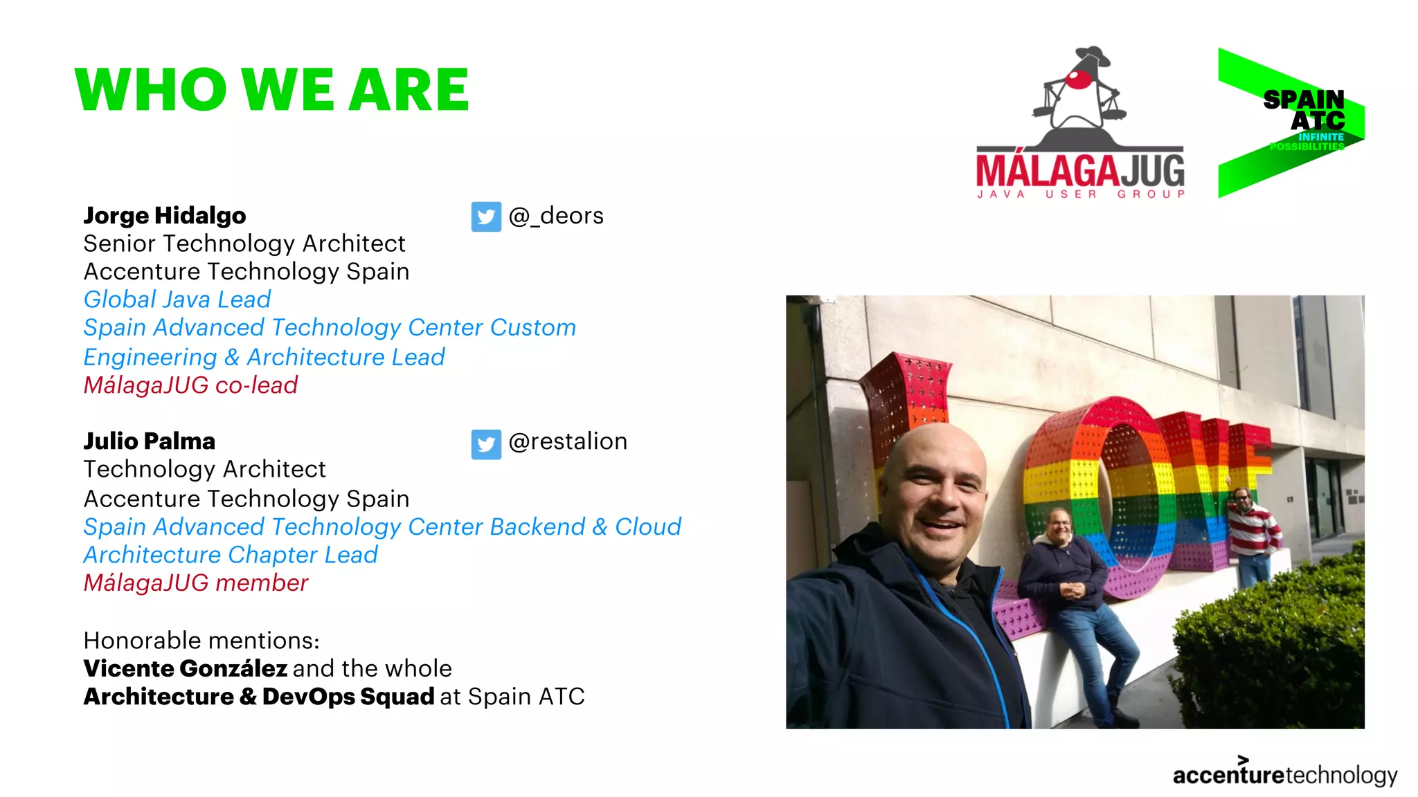 WHO WE ARE Jorge Hidalgo @_deors Senior Technology Architect Accenture Technology Spain Global Java Lead Spain Advanced Technology Center Custom Engineering & Architecture Lead MálagaJUG co-lead Julio Palma @restalion Technology Architect Accenture Technology Spain Spain Advanced Technology Center Backend & Cloud Architecture Chapter Lead MálagaJUG member Honorable mentions: Vicente González and the whole Architecture & DevOps Squad at Spain ATC INFINITE POSSIBILITIES 
