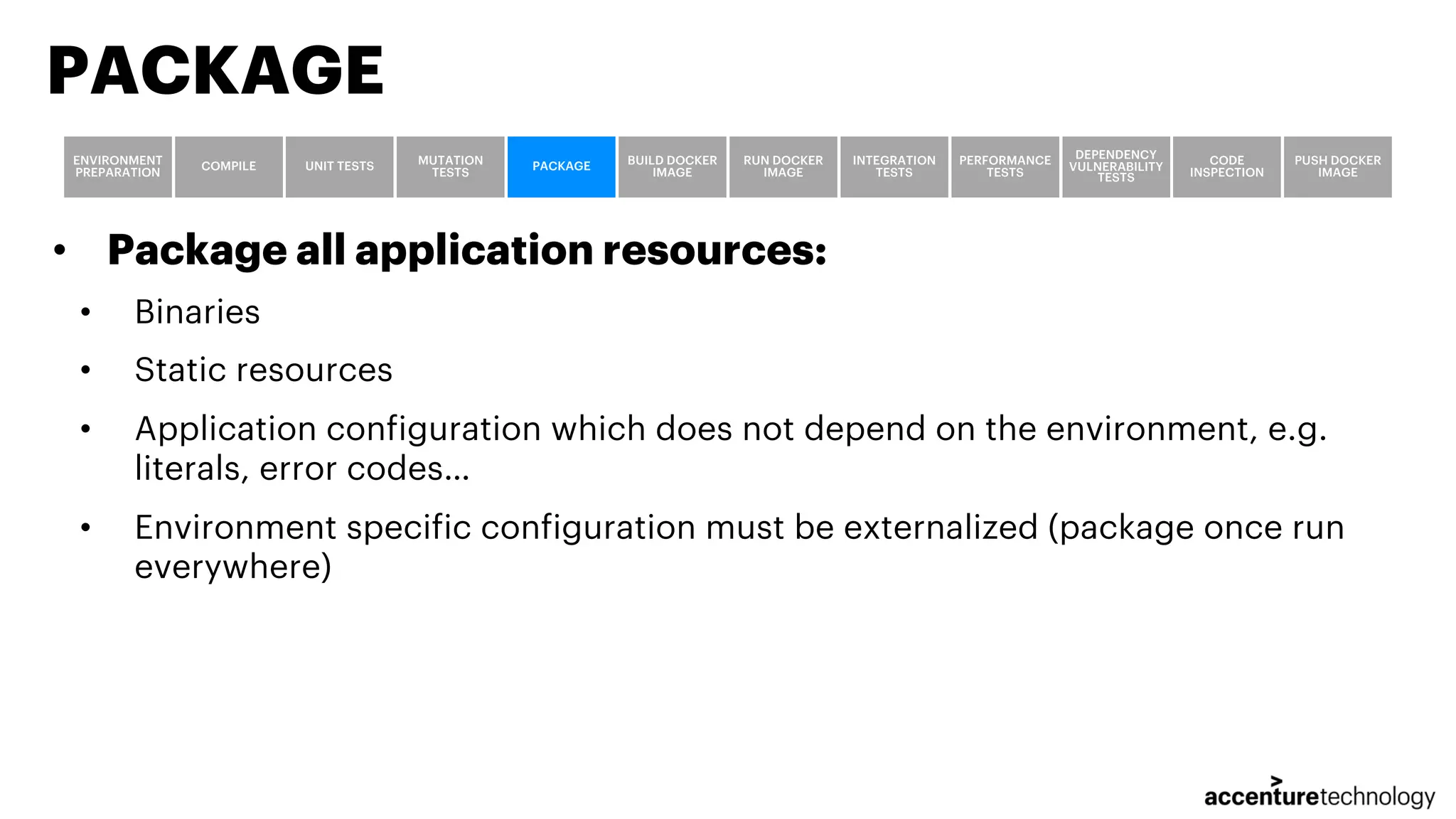 • Package all application resources: • Binaries • Static resources • Application configuration which does not depend on the environment, e.g. literals, error codes… • Environment specific configuration must be externalized (package once run everywhere) PACKAGE ENVIRONMENT PREPARATION COMPILE UNIT TESTS MUTATION TESTS PACKAGE BUILD DOCKER IMAGE RUN DOCKER IMAGE INTEGRATION TESTS PERFORMANCE TESTS DEPENDENCY VULNERABILITY TESTS CODE INSPECTION PUSH DOCKER IMAGE 