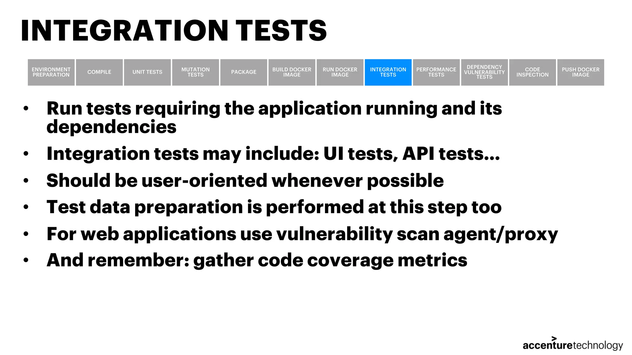 • Run tests requiring the application running and its dependencies • Integration tests may include: UI tests, API tests… • Should be user-oriented whenever possible • Test data preparation is performed at this step too • For web applications use vulnerability scan agent/proxy • And remember: gather code coverage metrics INTEGRATION TESTS ENVIRONMENT PREPARATION COMPILE UNIT TESTS MUTATION TESTS PACKAGE BUILD DOCKER IMAGE RUN DOCKER IMAGE INTEGRATION TESTS PERFORMANCE TESTS DEPENDENCY VULNERABILITY TESTS CODE INSPECTION PUSH DOCKER IMAGE 