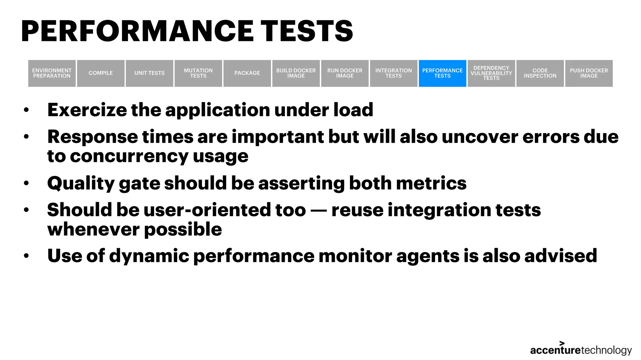 • Exercize the application under load • Response times are important but will also uncover errors due to concurrency usage • Quality gate should be asserting both metrics • Should be user-oriented too — reuse integration tests whenever possible • Use of dynamic performance monitor agents is also advised PERFORMANCE TESTS ENVIRONMENT PREPARATION COMPILE UNIT TESTS MUTATION TESTS PACKAGE BUILD DOCKER IMAGE RUN DOCKER IMAGE INTEGRATION TESTS PERFORMANCE TESTS DEPENDENCY VULNERABILITY TESTS CODE INSPECTION PUSH DOCKER IMAGE 