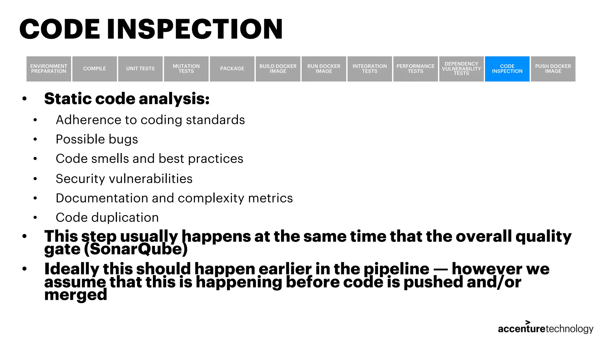 • Static code analysis: • Adherence to coding standards • Possible bugs • Code smells and best practices • Security vulnerabilities • Documentation and complexity metrics • Code duplication • This step usually happens at the same time that the overall quality gate (SonarQube) • Ideally this should happen earlier in the pipeline — however we assume that this is happening before code is pushed and/or merged CODE INSPECTION ENVIRONMENT PREPARATION COMPILE UNIT TESTS MUTATION TESTS PACKAGE BUILD DOCKER IMAGE RUN DOCKER IMAGE INTEGRATION TESTS PERFORMANCE TESTS DEPENDENCY VULNERABILITY TESTS CODE INSPECTION PUSH DOCKER IMAGE 