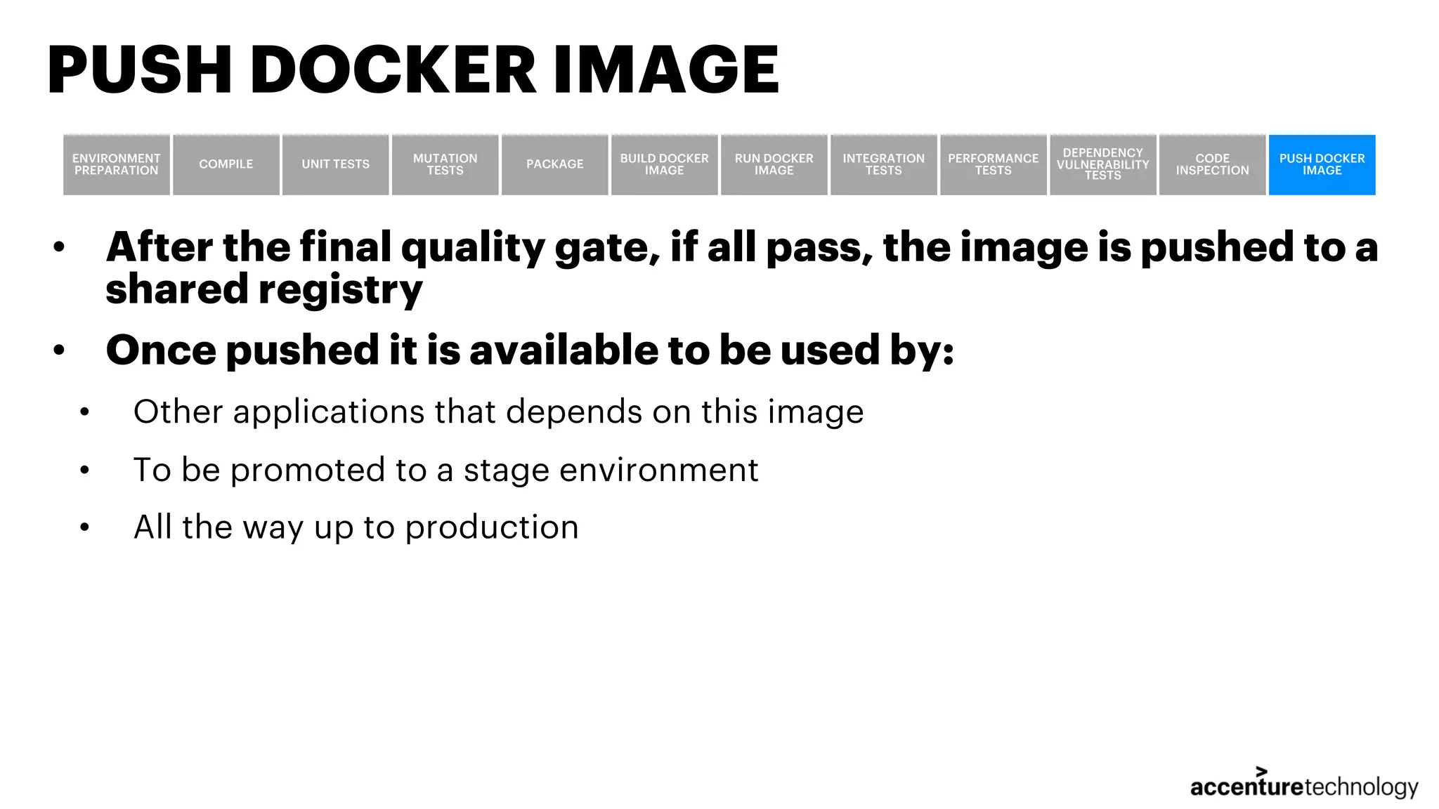 • After the final quality gate, if all pass, the image is pushed to a shared registry • Once pushed it is available to be used by: • Other applications that depends on this image • To be promoted to a stage environment • All the way up to production PUSH DOCKER IMAGE ENVIRONMENT PREPARATION COMPILE UNIT TESTS MUTATION TESTS PACKAGE BUILD DOCKER IMAGE RUN DOCKER IMAGE INTEGRATION TESTS PERFORMANCE TESTS DEPENDENCY VULNERABILITY TESTS CODE INSPECTION PUSH DOCKER IMAGE 