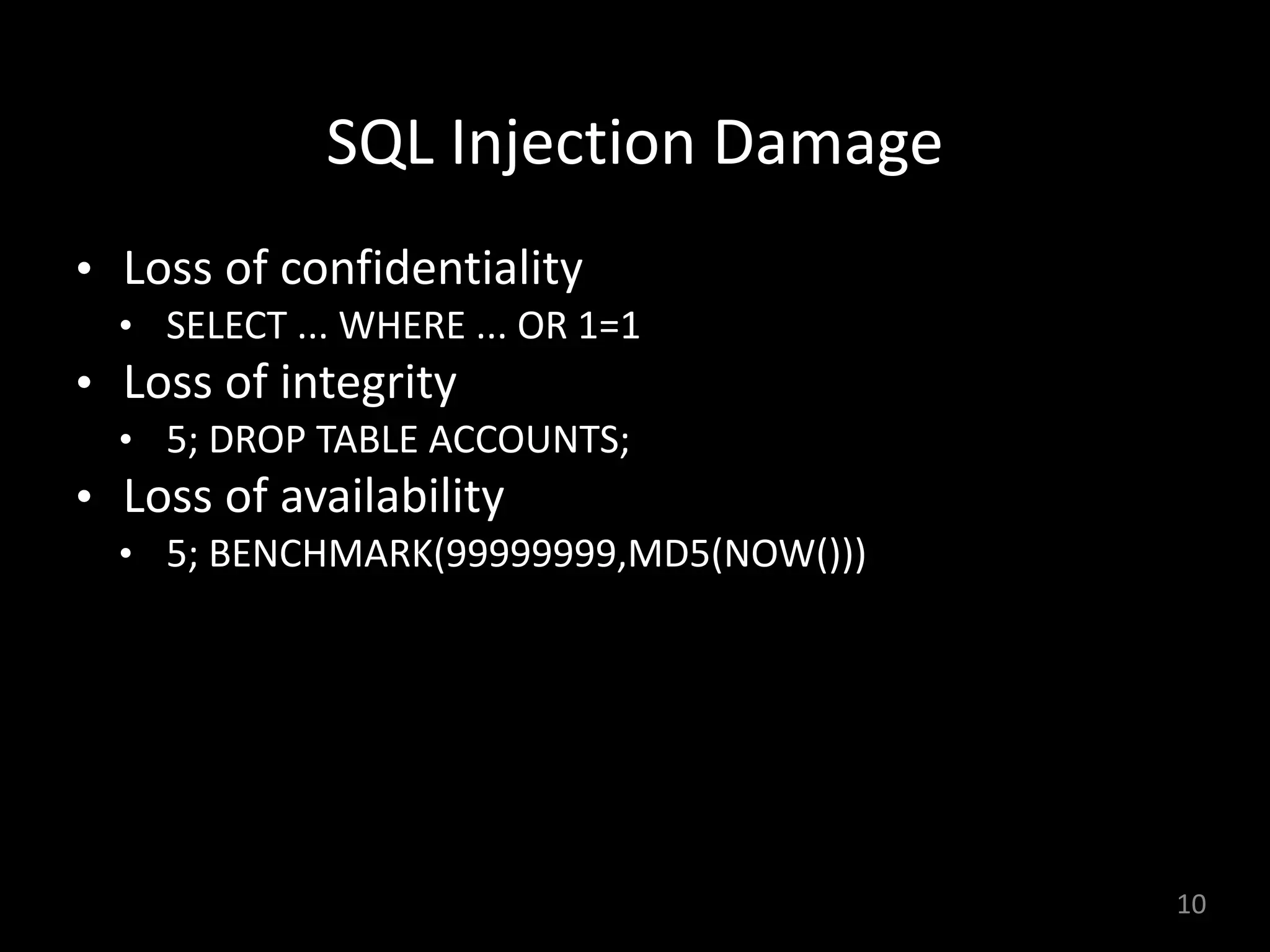 SQL	Injection	Damage
• Loss	of	confidentiality		
• SELECT	...	WHERE	...	OR	1=1	
• Loss	of	integrity	
• 5;	DROP	TABLE	ACCOUNTS;		
• Loss	of	availability	
• 5;	BENCHMARK(99999999,MD5(NOW()))	
10
 
