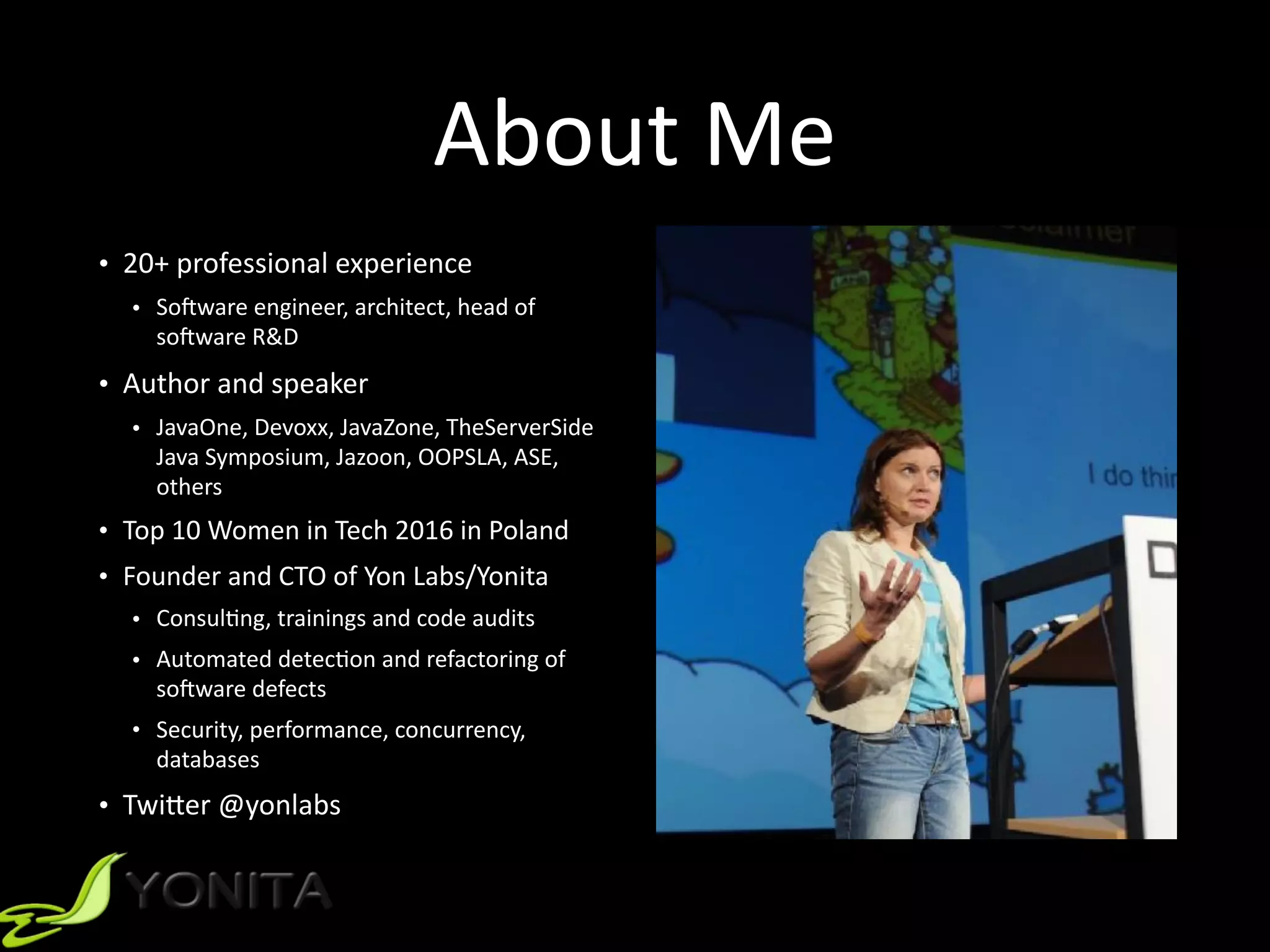 About	Me
• 20+	professional	experience		
• SoRware	engineer,	architect,	head	of	
soRware	R&D		
• Author	and	speaker		
• JavaOne,	Devoxx,	JavaZone,	TheServerSide	
Java	Symposium,	Jazoon,	OOPSLA,	ASE,	
others		
• Top	10	Women	in	Tech	2016	in	Poland	
• Founder	and	CTO	of	Yon	Labs/Yonita	
• Consul9ng,	trainings	and	code	audits	
• Automated	detec9on	and	refactoring	of	
soRware	defects	
• Security,	performance,	concurrency,	
databases		
• Twi]er	@yonlabs	
 