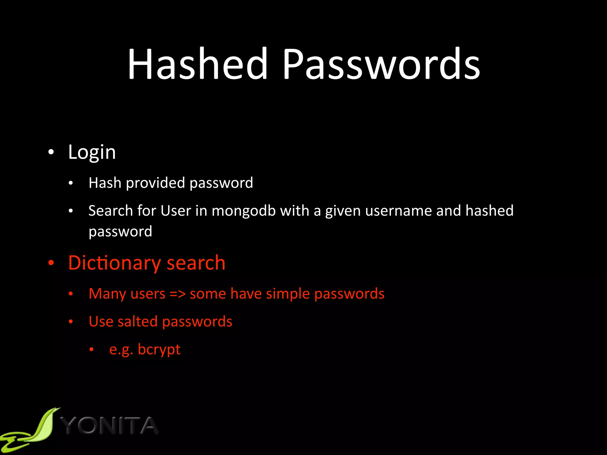 Hashed	Passwords
• Login	
• Hash	provided	password	
• Search	for	User	in	mongodb	with	a	given	username	and	hashed	
password	
• Dic9onary	search	
• Many	users	=>	some	have	simple	passwords	
• Use	salted	passwords		
• e.g.	bcrypt
 