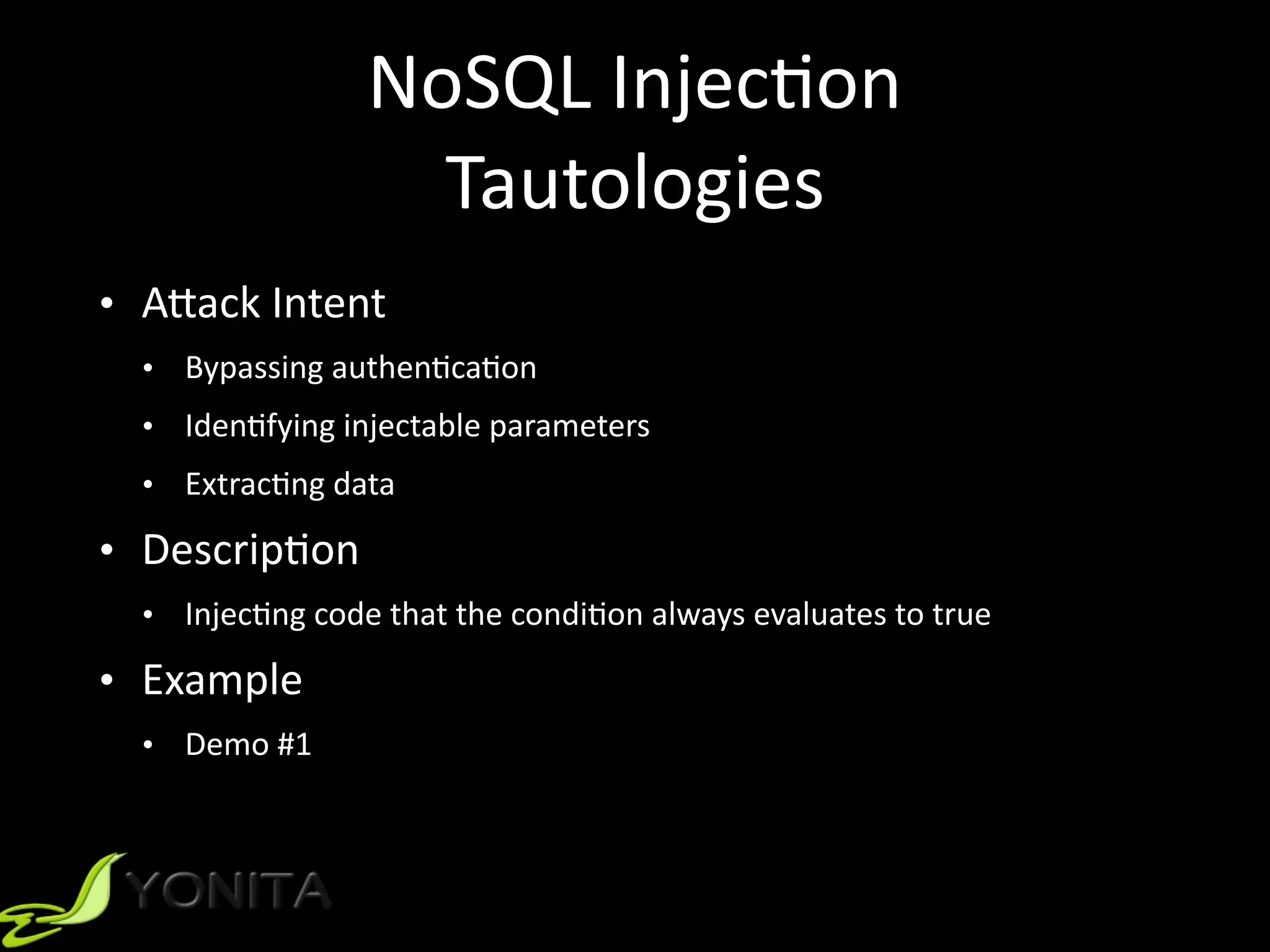 NoSQL	Injec9on	
Tautologies
• A]ack	Intent		
• Bypassing	authen9ca9on	
• Iden9fying	injectable	parameters	
• Extrac9ng	data	
• Descrip9on	
• Injec9ng	code	that	the	condi9on	always	evaluates	to	true	
• Example	
• Demo	#1
 