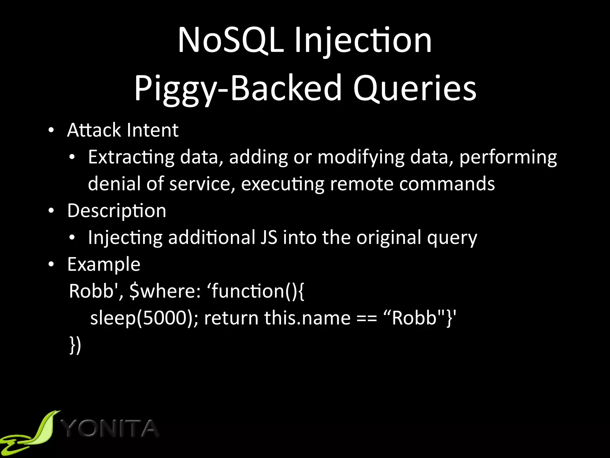 NoSQL	Injec9on	
Piggy-Backed	Queries
• A]ack	Intent		
• Extrac9ng	data,	adding	or	modifying	data,	performing	
denial	of	service,	execu9ng	remote	commands	
• Descrip9on	
• Injec9ng	addi9onal	JS	into	the	original	query	
• Example	
Robb',	$where:	‘func9on(){		
sleep(5000);	return	this.name	==	“Robb"}'	
})	
 