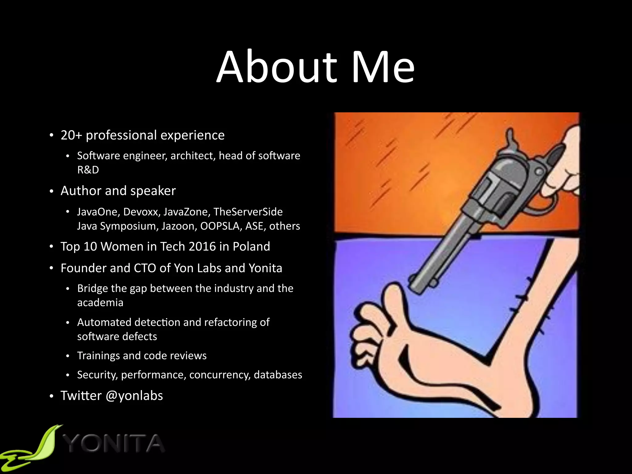About	Me
• 20+	professional	experience		
• SoRware	engineer,	architect,	head	of	soRware	
R&D		
• Author	and	speaker		
• JavaOne,	Devoxx,	JavaZone,	TheServerSide	
Java	Symposium,	Jazoon,	OOPSLA,	ASE,	others		
• Top	10	Women	in	Tech	2016	in	Poland	
• Founder	and	CTO	of	Yon	Labs	and	Yonita	
• Bridge	the	gap	between	the	industry	and	the	
academia	
• Automated	detec9on	and	refactoring	of	
soRware	defects	
• Trainings	and	code	reviews	
• Security,	performance,	concurrency,	databases		
• Twi]er	@yonlabs	
 