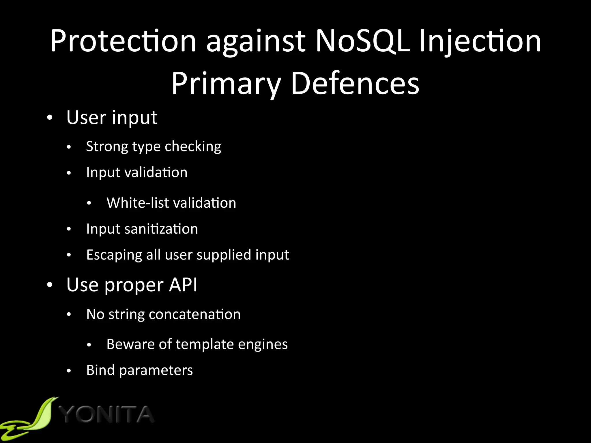 Protec9on	against	NoSQL	Injec9on	
Primary	Defences
• User	input	
• Strong	type	checking	
• Input	valida9on	
• White-list	valida9on	
• Input	sani9za9on	
• Escaping	all	user	supplied	input	
• Use	proper	API	
• No	string	concatena9on	
• Beware	of	template	engines	
• Bind	parameters
 