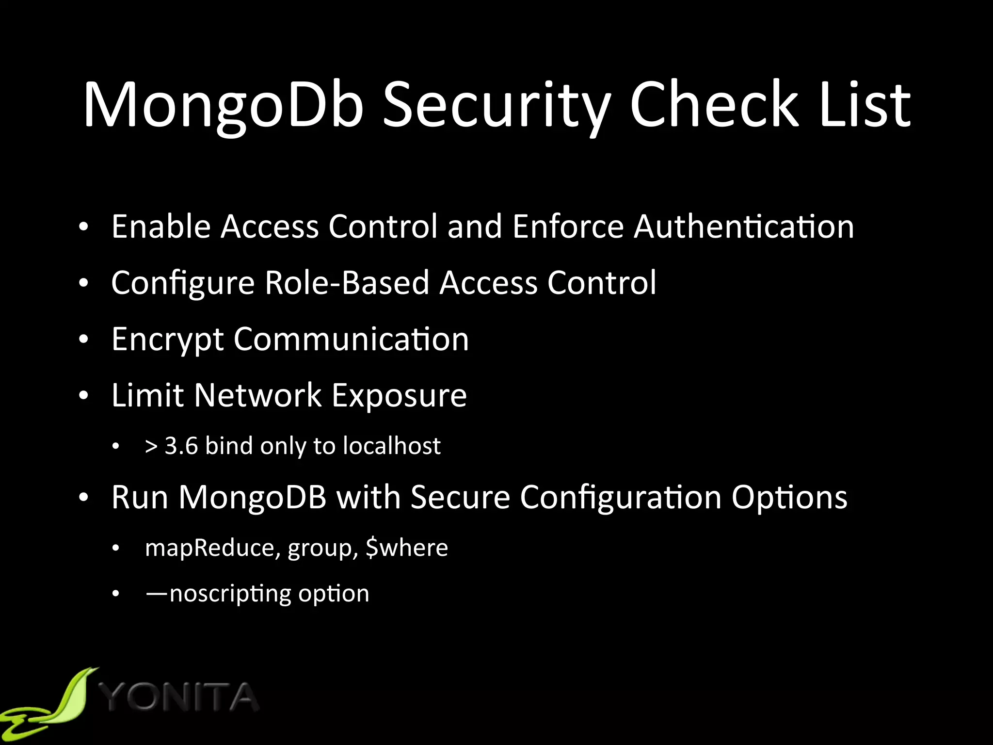 MongoDb	Security	Check	List
• Enable	Access	Control	and	Enforce	Authen9ca9on	
• Conﬁgure	Role-Based	Access	Control	
• Encrypt	Communica9on	
• Limit	Network	Exposure	
• >	3.6	bind	only	to	localhost	
• Run	MongoDB	with	Secure	Conﬁgura9on	Op9ons	
• mapReduce,	group,	$where	
• —noscrip9ng	op9on
 