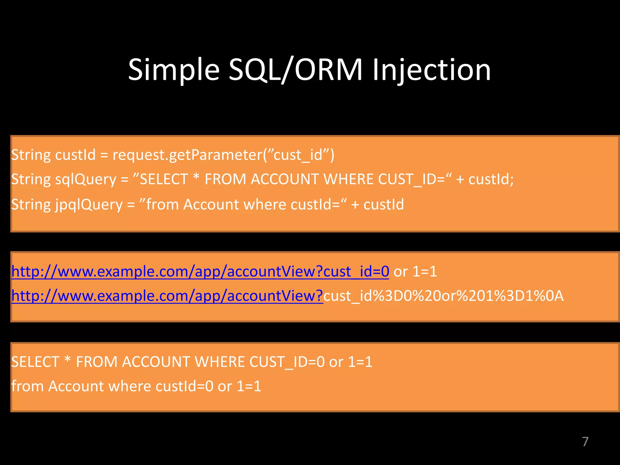 Simple	SQL/ORM	Injection
7
String custId = request.getParameter(”cust_id”)
String sqlQuery = ”SELECT * FROM ACCOUNT WHERE CUST_ID=“ + custId;
String jpqlQuery = ”from Account where custId=“ + custId
http://www.example.com/app/accountView?cust_id=0 or 1=1
http://www.example.com/app/accountView?cust_id%3D0%20or%201%3D1%0A
SELECT * FROM ACCOUNT WHERE CUST_ID=0 or 1=1
from Account where custId=0 or 1=1
 