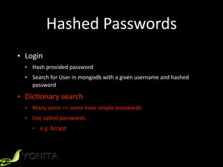 Hashed	Passwords
• Login	
• Hash	provided	password	
• Search	for	User	in	mongodb	with	a	given	username	and	hashed	
password	
• Dic9onary	search	
• Many	users	=>	some	have	simple	passwords	
• Use	salted	passwords		
• e.g.	bcrypt
 