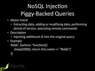 NoSQL	Injec9on	
Piggy-Backed	Queries
• A]ack	Intent		
• Extrac9ng	data,	adding	or	modifying	data,	performing	
denial	of	service,	execu9ng	remote	commands	
• Descrip9on	
• Injec9ng	addi9onal	JS	into	the	original	query	
• Example	
Robb',	$where:	‘func9on(){		
sleep(5000);	return	this.name	==	“Robb"}'	
})	
 