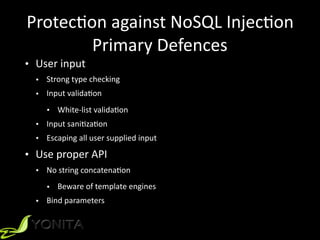 Protec9on	against	NoSQL	Injec9on	
Primary	Defences
• User	input	
• Strong	type	checking	
• Input	valida9on	
• White-list	valida9on	
• Input	sani9za9on	
• Escaping	all	user	supplied	input	
• Use	proper	API	
• No	string	concatena9on	
• Beware	of	template	engines	
• Bind	parameters
 