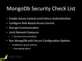 MongoDb	Security	Check	List
• Enable	Access	Control	and	Enforce	Authen9ca9on	
• Conﬁgure	Role-Based	Access	Control	
• Encrypt	Communica9on	
• Limit	Network	Exposure	
• >	3.6	bind	only	to	localhost	
• Run	MongoDB	with	Secure	Conﬁgura9on	Op9ons	
• mapReduce,	group,	$where	
• —noscrip9ng	op9on
 