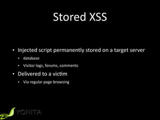 Stored	XSS
• Injected	script	permanently	stored	on	a	target	server	
• database	
• Visitor	logs,	forums,	comments	
• Delivered	to	a	vicZm	
• Via	regular	page	browsing
 