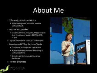 About	Me
• 20+	professional	experience		
• SoOware	engineer,	architect,	head	of	
soOware	R&D		
• Author	and	speaker		
• JavaOne,	Devoxx,	JavaZone,	TheServerSide	
Java	Symposium,	Jazoon,	OOPSLA,	ASE,	
others		
• Top	10	Women	in	Tech	2016	in	Poland	
• Founder	and	CTO	of	Yon	Labs/Yonita	
• ConsulZng,	trainings	and	code	audits	
• Automated	detecZon	and	refactoring	of	
soOware	defects	
• Security,	performance,	concurrency,	
databases		
• Twi[er	@yonlabs	
 
