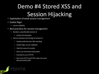 Demo	#4	Stored	XSS	and	
Session	Hijacking• ExploitaZon	of	weak	session	management		
• Cookie	ﬂags!	
• secure,	h[pOnly	
• Best	praciZces	for	session	management	
• Random,	unpredictable	session	id
• at	least	16	characters
• Secure	transport	and	storage	of	session	id
• Cookie	preferred	over	URL	rewriZng	
• Cookie	ﬂags:	secure,	h[pOnly	
• Hide	the	name	of	a	cookie
• Don’t	use	too	broad	cookie	paths	
• Consistent	use	of	HTTPS
• Don’t	mix	HTTP	and	HTTPS	under	the	same	 
domain/cookie	path	
•
 