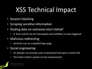 XSS	Technical	Impact
• Session	hijacking	
• Scraping	sensiZve	informaZon	
• PosZng	data	on	someone	else's	behalf		
• A		form	submit	can	be	intercepted	and	modiﬁed,	or	even	triggered	
• Malicious	redirecZng		
• Send	the	user	to	a	spoofed	login	page	
• Social	engineering		
• An	a[acker	can	prompt	users	to	download	and	open	a	certain	ﬁle	
• The	enZre	vicZm’s	system	can	be	compromised
 