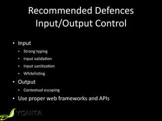 Recommended	Defences	
Input/Output	Control
• Input	
• Strong	typing	
• Input	validaZon	
• Input	saniZzaZon	
• WhitelisZng	
• Output	
• Contextual	escaping	
• Use	proper	web	frameworks	and	APIs
 