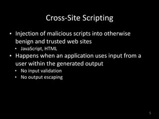 Cross-Site	Scripting
• Injection	of	malicious	scripts	into	otherwise	
benign	and	trusted	web	sites	
• JavaScript,	HTML	
• Happens	when	an	application	uses	input	from	a	
user	within	the	generated	output	
• No	input	validation	
• No	output	escaping
5
 