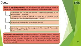 Contd.
10
Modes of Recovery of damages: The authorised officer shall issue a certificate to
the Recovery officer for recovering the amount due in the following modes-
attachment and sale of the movable / immovable property of the
establishment / employer*
*Establishment property shall be first effected for recovery before
moving such proceeding against Employer’s property
arrest of the employer and his detention in prison
appointing a receiver for the management of the movable / immovable
properties of the defaulter
Granting of time to Employer: Notwithstanding that a certificate has been issued to
the Recovery Officer for the recovery of any amount, the Authorised Officer may
grant time to the employer for payment of the amount recoverable under the
certificate and ask the Recovery Officer to stay the proceedings until the expiry of
the time so granted
 