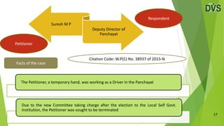 17
Suresh M P
Deputy Director of
Panchayat
Facts of the case
Petitioner
Respondent
The Petitioner, a temporary hand, was working as a Driver in the Panchayat
Due to the new Committee taking charge after the election to the Local Self Govt.
Institution, the Petitioner was sought to be terminated
Citation Code: W.P(C) No. 38937 of 2015-N
 