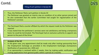 Contd.
18
• The Panchayat filed a counter affidavit by which the request made by the Petitioner was
rejected
• It was stated that the petitioner’s services were not satisfactory and being a temporary
hand, he could be terminated. The Panchayat had an exclusive authority to appoint any
person to the post of the Driver
• Thus, the Petitioner filed a writ petition in Kerala HC
• The Petitioner was granted an interim stay on condition of no other person joined and
he also contended that the earlier Committee had sought for regularisation of the
Petitioner’s services
• Analysis of the HC
• In the given case, any appointment shall be made only after inviting sponsorship from
the Employment Exchange as provided in the Employment Exchanges (Compulsory
Notification of vacancies) Act, 1959 and
• If no sponsorship is received within 2 weeks, then by making public notification and
inviting applications from general public within a period of 2 months
Filing of writ petition in Kerala HC
 